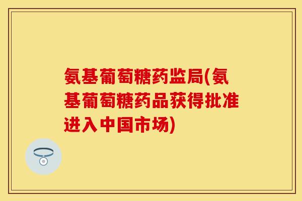 氨基葡萄糖药监局(氨基葡萄糖药品获得批准进入中国市场)