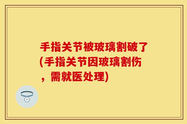 手指关节被玻璃割破了(手指关节因玻璃割伤，需就医处理)