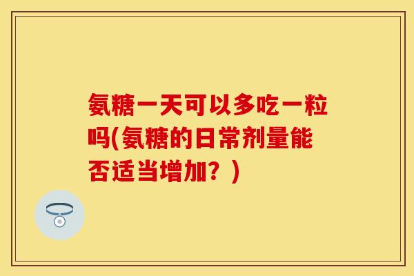 氨糖一天可以多吃一粒吗(氨糖的日常剂量能否适当增加？)