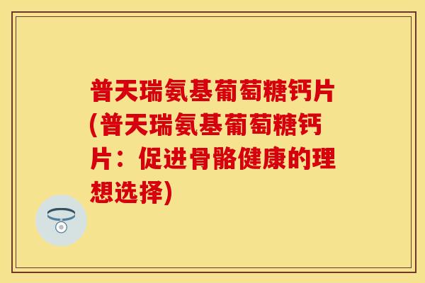 普天瑞氨基葡萄糖钙片(普天瑞氨基葡萄糖钙片：促进骨骼健康的理想选择)