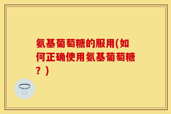 氨基葡萄糖的服用(如何正确使用氨基葡萄糖？)