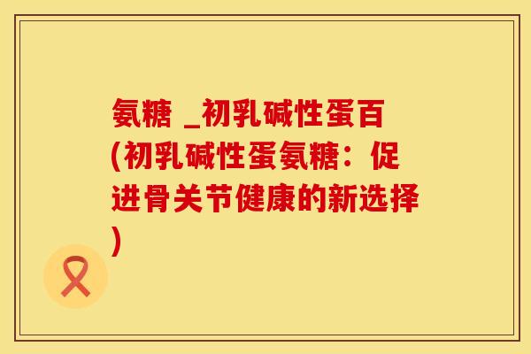氨糖 _初乳碱性蛋百(初乳碱性蛋氨糖：促进骨关节健康的新选择)