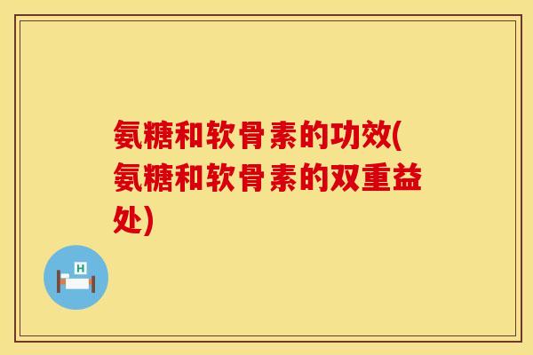 氨糖和软骨素的功效(氨糖和软骨素的双重益处)