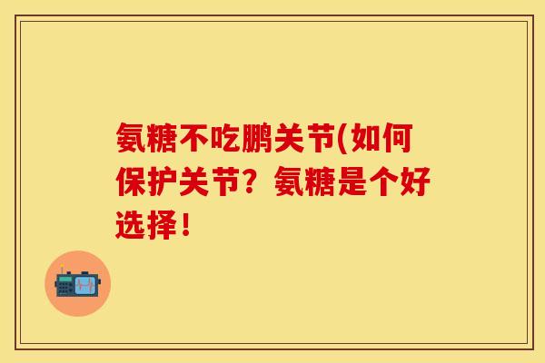 氨糖不吃鹏关节(如何保护关节？氨糖是个好选择！