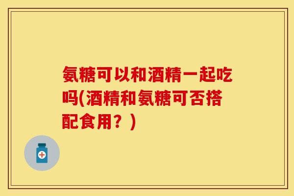 氨糖可以和酒精一起吃吗(酒精和氨糖可否搭配食用？)