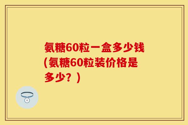 氨糖60粒一盒多少钱(氨糖60粒装价格是多少？)