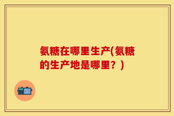 氨糖在哪里生产(氨糖的生产地是哪里？)