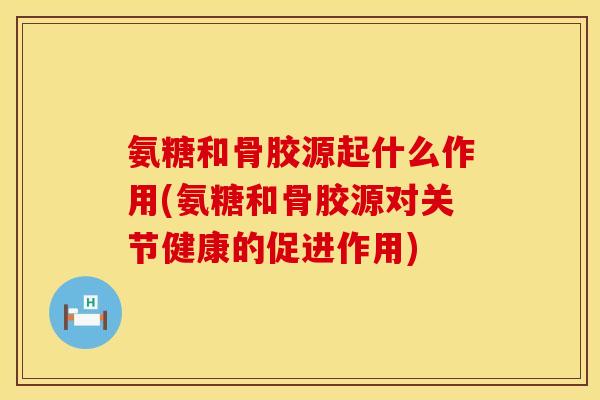 氨糖和骨胶源起什么作用(氨糖和骨胶源对关节健康的促进作用)