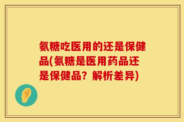 氨糖吃医用的还是保健品(氨糖是医用药品还是保健品？解析差异)