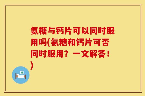 氨糖与钙片可以同时服用吗(氨糖和钙片可否同时服用？一文解答！)