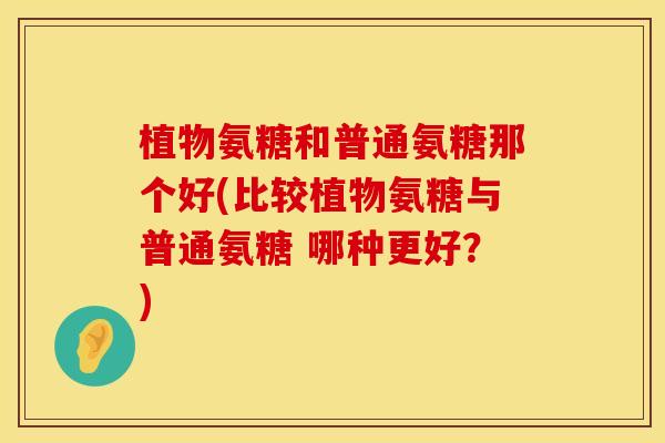 植物氨糖和普通氨糖那个好(比较植物氨糖与普通氨糖 哪种更好？)