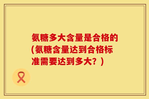 氨糖多大含量是合格的(氨糖含量达到合格标准需要达到多大？)