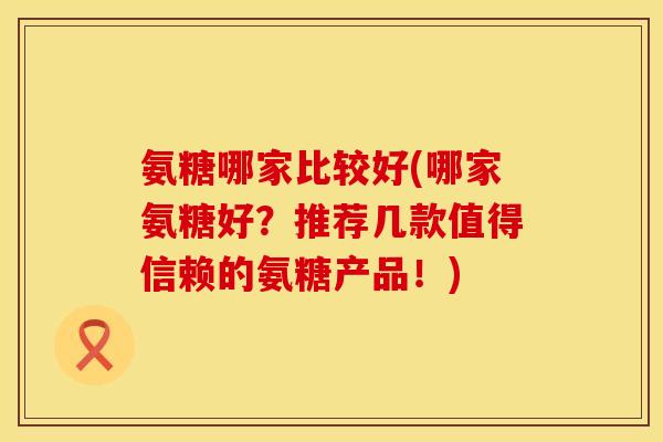 氨糖哪家比较好(哪家氨糖好？推荐几款值得信赖的氨糖产品！)