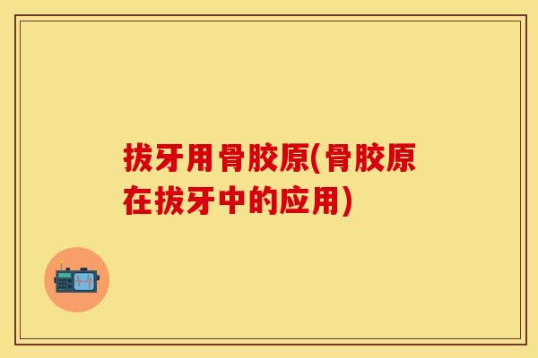 拔牙用骨胶原(骨胶原在拔牙中的应用)