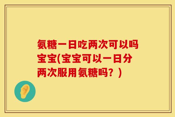 氨糖一日吃两次可以吗宝宝(宝宝可以一日分两次服用氨糖吗？)