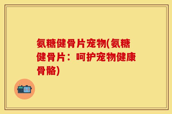 氨糖健骨片宠物(氨糖健骨片：呵护宠物健康骨骼)