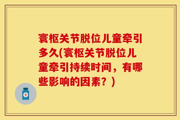 寰枢关节脱位儿童牵引多久(寰枢关节脱位儿童牵引持续时间，有哪些影响的因素？)