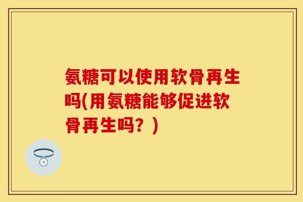 氨糖可以使用软骨再生吗(用氨糖能够促进软骨再生吗？)