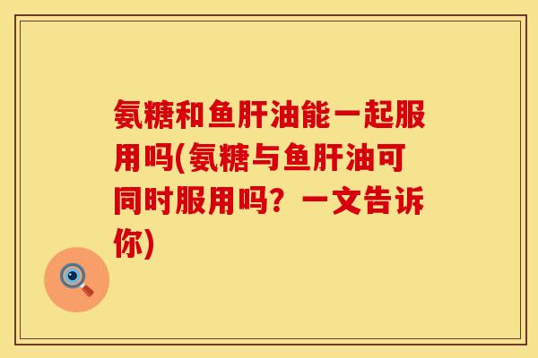 氨糖和鱼肝油能一起服用吗(氨糖与鱼肝油可同时服用吗？一文告诉你)