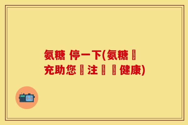 氨糖 停一下(氨糖補充助您關注關節健康)