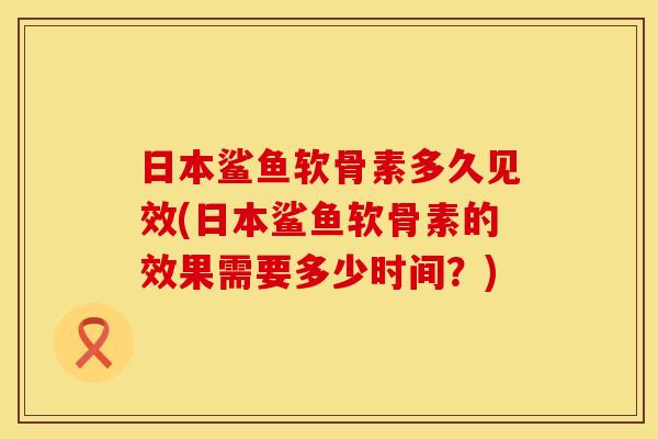 日本鲨鱼软骨素多久见效(日本鲨鱼软骨素的效果需要多少时间？)