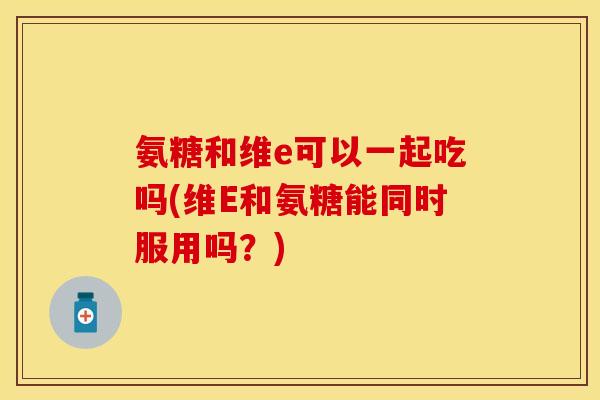氨糖和维e可以一起吃吗(维E和氨糖能同时服用吗？)