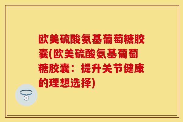 欧美硫酸氨基葡萄糖胶囊(欧美硫酸氨基葡萄糖胶囊：提升关节健康的理想选择)
