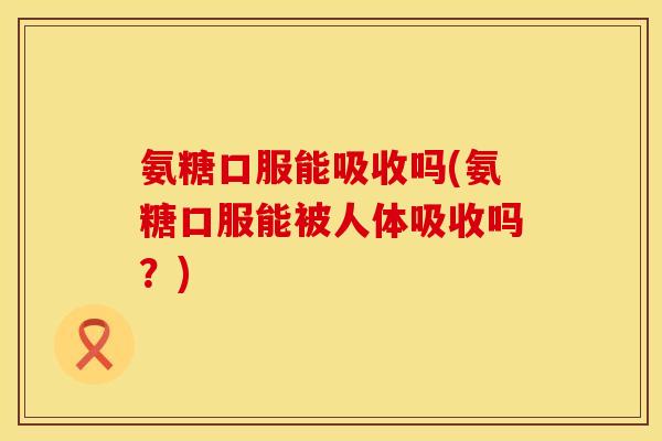 氨糖口服能吸收吗(氨糖口服能被人体吸收吗？)