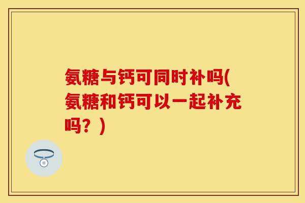 氨糖与钙可同时补吗(氨糖和钙可以一起补充吗？)