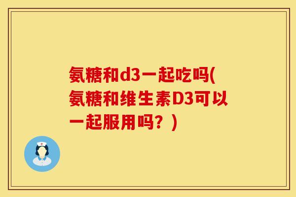 氨糖和d3一起吃吗(氨糖和维生素D3可以一起服用吗？)