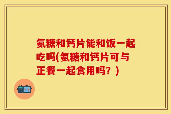 氨糖和钙片能和饭一起吃吗(氨糖和钙片可与正餐一起食用吗？)