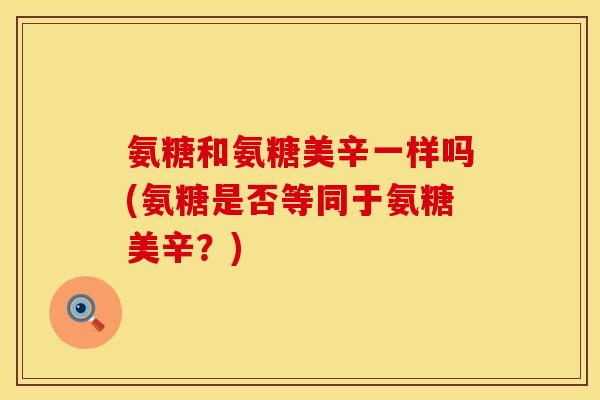 氨糖和氨糖美辛一样吗(氨糖是否等同于氨糖美辛？)