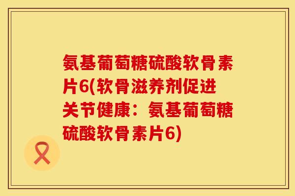 氨基葡萄糖硫酸软骨素片6(软骨滋养剂促进关节健康：氨基葡萄糖硫酸软骨素片6)