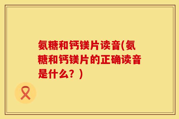氨糖和钙镁片读音(氨糖和钙镁片的正确读音是什么？)