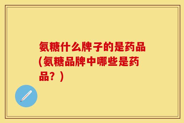 氨糖什么牌子的是药品(氨糖品牌中哪些是药品？)
