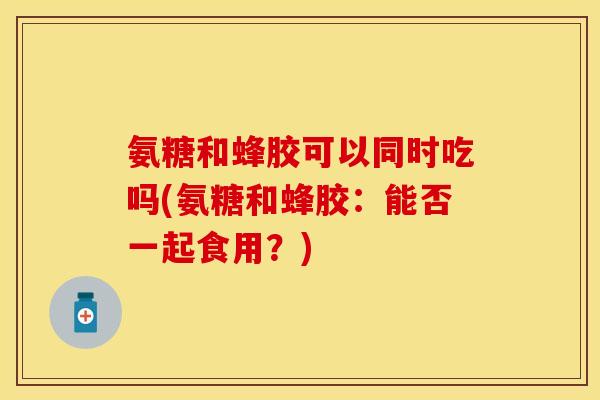氨糖和蜂胶可以同时吃吗(氨糖和蜂胶：能否一起食用？)