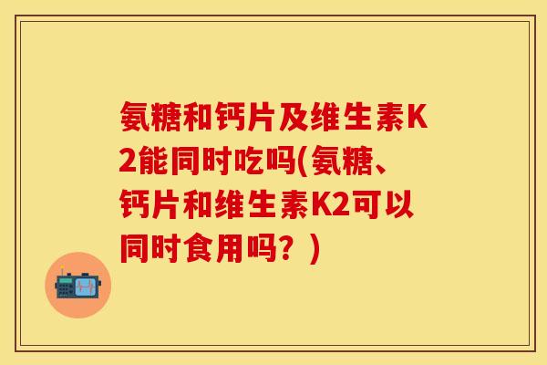 氨糖和钙片及维生素K2能同时吃吗(氨糖、钙片和维生素K2可以同时食用吗？)