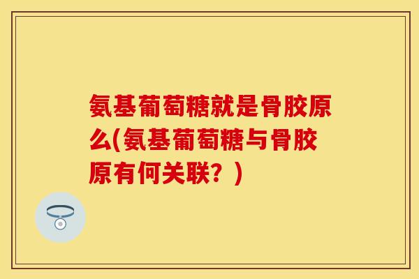 氨基葡萄糖就是骨胶原么(氨基葡萄糖与骨胶原有何关联？)