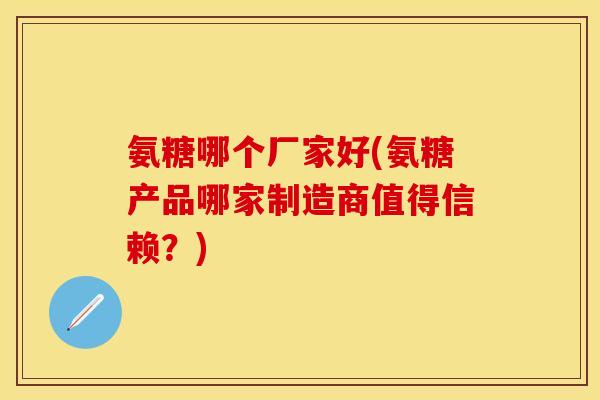 氨糖哪个厂家好(氨糖产品哪家制造商值得信赖?) 氨糖哪个厂家好(氨糖产品哪家制造商值得信赖?)
