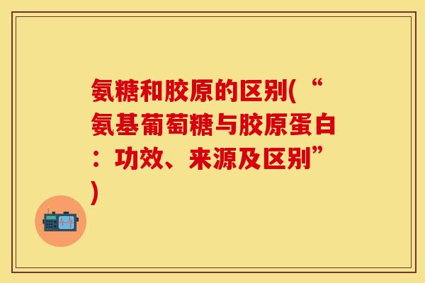 氨糖和胶原的区别(“氨基葡萄糖与胶原蛋白：功效、来源及区别”)