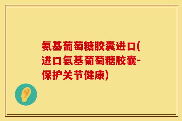 氨基葡萄糖胶囊进口(进口氨基葡萄糖胶囊-保护关节健康)