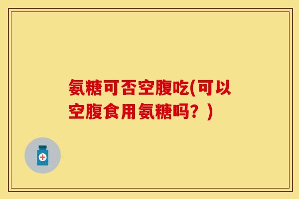 氨糖可否空腹吃(可以空腹食用氨糖吗？)