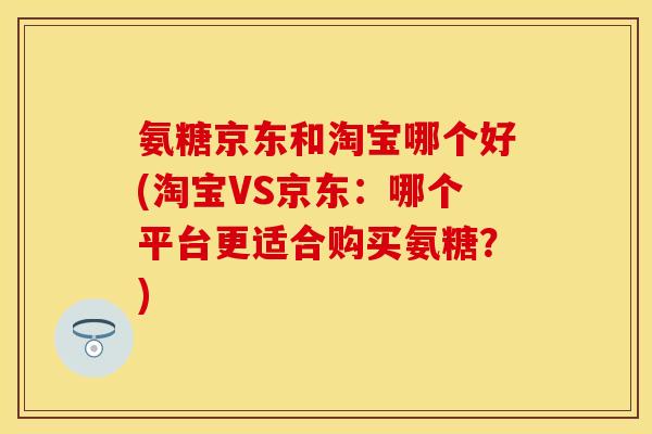 氨糖京东和淘宝哪个好(淘宝VS京东：哪个平台更适合购买氨糖？)
