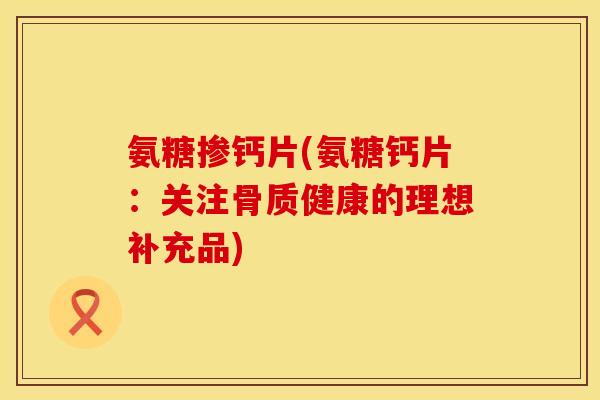 氨糖掺钙片(氨糖钙片：关注骨质健康的理想补充品)