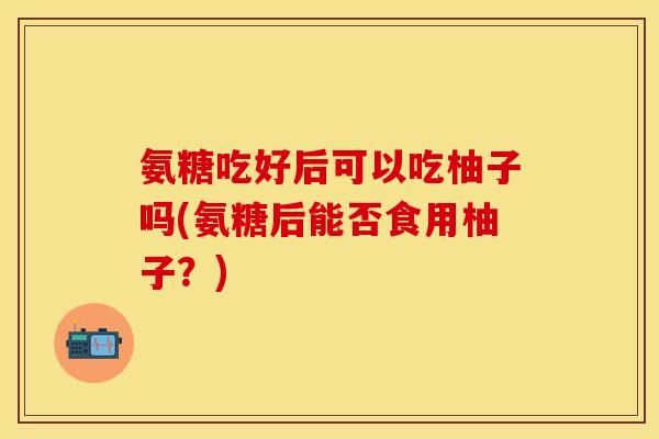 氨糖吃好后可以吃柚子吗(氨糖后能否食用柚子？)