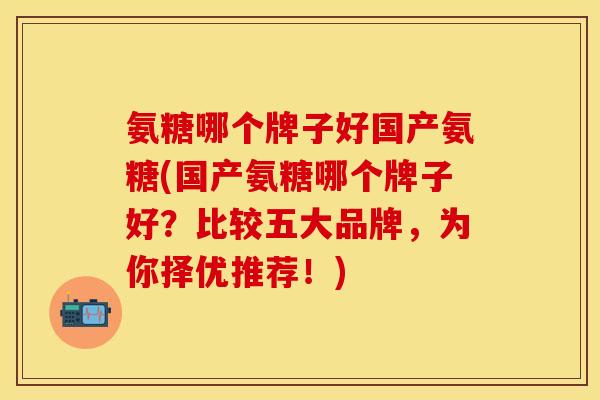 氨糖哪个牌子好国产氨糖(国产氨糖哪个牌子好？比较五大品牌，为你择优推荐！)