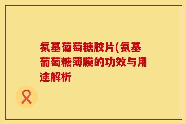 氨基葡萄糖胶片(氨基葡萄糖薄膜的功效与用途解析