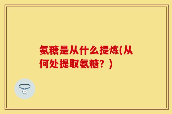氨糖是从什么提炼(从何处提取氨糖？)