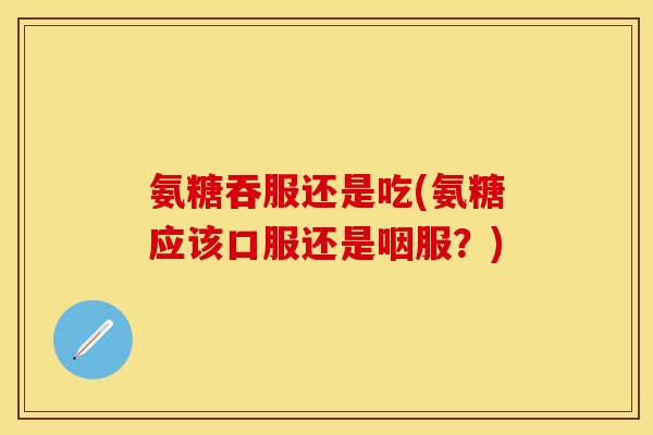 氨糖吞服还是吃(氨糖应该口服还是咽服？)