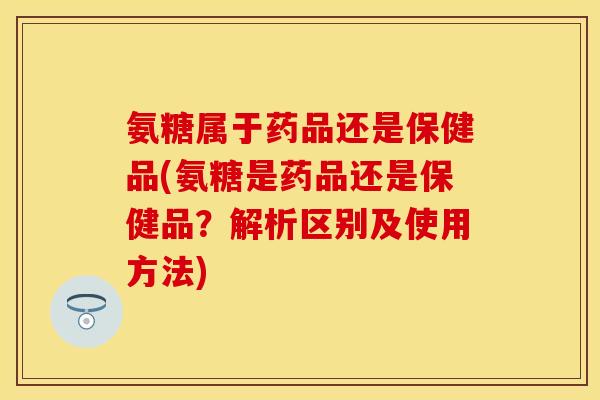 氨糖属于药品还是保健品(氨糖是药品还是保健品？解析区别及使用方法)